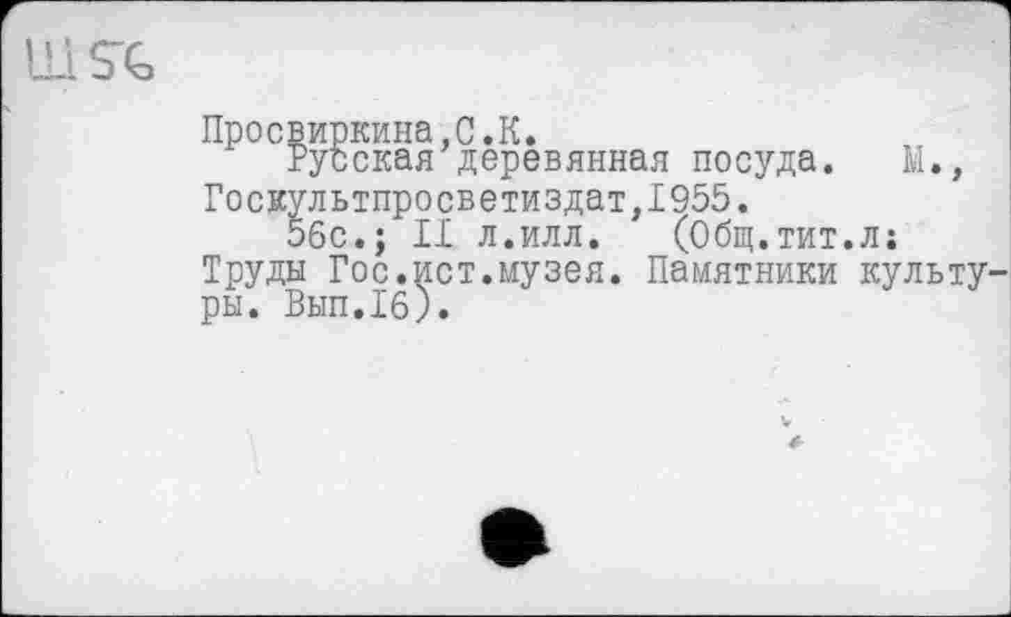 ﻿Ilі S'G
Просвиркина.С.К.
Русская деревянная посуда. М., Госкультпросветиздат,1955.
56с.; II л.илл. (Общ.тит.л;
Труды Гос.ист.музея. Памятники культуры. Вып.1б).